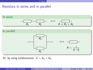 2. lecture


Resistors in series and in parallel

In series
                                                            ⇐⇒
                                R1         R2                           R = R1 + R2

In parallel

                                           R2
                                                                            ⇐⇒
                                                                                        1
                                                                                 R=    1
                                                                                         +R1
                                                                                      R1    2
                                           R1

Or, by using conductances: G = G1 + G2 .


  Vesa Linja-aho (Metropolia)        Circuit analysis: DC Circuits (3 cr)         October 8, 2010   28 / 125
 