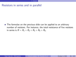 2. lecture


Resistors in series and in parallel




     The formulae on the previous slide can be applied to an arbitrary
     number of resistors. For instance, the total resistance of ﬁve resistors
     in series is R = R1 + R2 + R3 + R4 + R5 .




  Vesa Linja-aho (Metropolia)   Circuit analysis: DC Circuits (3 cr)   October 8, 2010   29 / 125
 