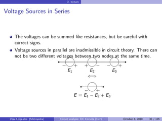 2. lecture


Voltage Sources in Series


     The voltages can be summed like resistances, but be careful with
     correct signs.
     Voltage sources in parallel are inadmissible in circuit theory. There can
                                 
     not be two diﬀerent voltages between two nodes at the same time.
                                r                                           r
                                     − + −
                                         +    −    +
                                      E1   E2   E3
                                           ⇐⇒
                                                            
                                                       r       r
                                                           −
                                                             +
                                               E = E 1 − E2 + E3



  Vesa Linja-aho (Metropolia)       Circuit analysis: DC Circuits (3 cr)   October 8, 2010   30 / 125
 