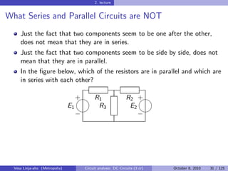 2. lecture


What Series and Parallel Circuits are NOT
     Just the fact that two components seem to be one after the other,
     does not mean that they are in series.
     Just the fact that two components seem to be side by side, does not
     mean that they are in parallel.
     In the ﬁgure below, which of the resistors are in parallel and which are
     in series with each other?

                                     
                                     + R1                      R2 +
                                E1      R3                      E2
                                                                 
                                     −                             −




  Vesa Linja-aho (Metropolia)         Circuit analysis: DC Circuits (3 cr)   October 8, 2010   31 / 125
 