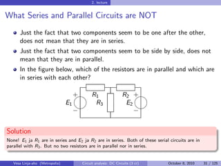 2. lecture


What Series and Parallel Circuits are NOT
      Just the fact that two components seem to be one after the other,
      does not mean that they are in series.
      Just the fact that two components seem to be side by side, does not
      mean that they are in parallel.
      In the ﬁgure below, which of the resistors are in parallel and which are
      in series with each other?

                                      
                                      + R1                      R2 +
                                 E1      R3                      E2
                                                                  
                                      −                             −


Solution
None! E1 ja R1 are in series and E2 ja R2 are in series. Both of these serial circuits are in
parallel with R3 . But no two resistors are in parallel nor in series.


   Vesa Linja-aho (Metropolia)         Circuit analysis: DC Circuits (3 cr)   October 8, 2010   31 / 125
 