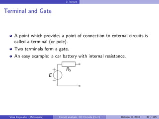 2. lecture


Terminal and Gate


     A point which provides a point of connection to external circuits is
     called a terminal (or pole).
     Two terminals form a gate.
     An easy example: a car battery with internal resistance.
                                                           ˜
                                    
                                    + RS
                                E
                                    
                                    −
                                                           ˜




  Vesa Linja-aho (Metropolia)           Circuit analysis: DC Circuits (3 cr)   October 8, 2010   32 / 125
 