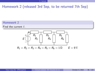 2. lecture


Homework 2 (released 3rd Sep, to be returned 7th Sep)



Homework 2
Find the current I .
                                -
                          + I R1
                                                 R3                  R5
                        E      R2                   R4                  R6
                          
                          −

                 R1 = R2 = R3 = R4 = R5 = R6 = 1 Ω                           E = 9V




  Vesa Linja-aho (Metropolia)       Circuit analysis: DC Circuits (3 cr)       October 8, 2010   36 / 125
 