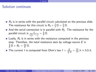 3. lecture


Solution continues


     R3 is in series with the parallel circuit calculated on the previous slide.
     The resistance for this circuit is R3 + 2 Ω = 3 Ω.
                                               3
                                                      5

     And the serial connection is in parallel with R2 . The resistance for the
     parallel circuit is ( 5 )−1 + 1 = 5 Ω.
                              1
                                       8
                                3     1
     Lastly, R1 is in series with the resistance computed in the previous
     step. Therefore, the total resistance seen by voltage source E is
     5             13
     8 Ω + R1 = 8 Ω.
                                                                            E        72
     The current I is computed from Ohm’s law I =                          13
                                                                             Ω
                                                                                 =   13   A ≈ 5,5 A.
                                                                           8




  Vesa Linja-aho (Metropolia)       Circuit analysis: DC Circuits (3 cr)         October 8, 2010   38 / 125
 