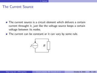 3. lecture


The Current Source


     The current source is a circuit element which delivers a certain
     current throught it, just like the voltage source keeps a certain
     voltage between its nodes.
     The current can be constant or it can vary by some rule.

                                    
                                     6
                                J             R
                                    




  Vesa Linja-aho (Metropolia)       Circuit analysis: DC Circuits (3 cr)   October 8, 2010   39 / 125
 
