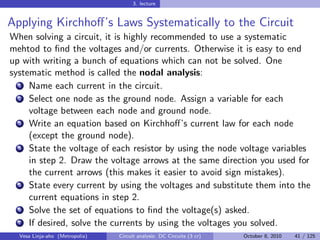 3. lecture


Applying Kirchhoﬀ’s Laws Systematically to the Circuit
When solving a circuit, it is highly recommended to use a systematic
mehtod to ﬁnd the voltages and/or currents. Otherwise it is easy to end
up with writing a bunch of equations which can not be solved. One
systematic method is called the nodal analysis:
  1 Name each current in the circuit.

  2 Select one node as the ground node. Assign a variable for each

     voltage between each node and ground node.
  3 Write an equation based on Kirchhoﬀ’s current law for each node

     (except the ground node).
  4 State the voltage of each resistor by using the node voltage variables

     in step 2. Draw the voltage arrows at the same direction you used for
     the current arrows (this makes it easier to avoid sign mistakes).
  5 State every current by using the voltages and substitute them into the

     current equations in step 2.
  6 Solve the set of equations to ﬁnd the voltage(s) asked.

  7 If desired, solve the currents by using the voltages you solved.

  Vesa Linja-aho (Metropolia)   Circuit analysis: DC Circuits (3 cr)   October 8, 2010   41 / 125
 