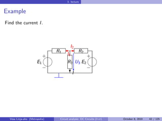 3. lecture


Example
Find the current I .



                                  I2
                            R1 -  R2
                          
                          +     I1       
                                         +
                       E1       R3 U3 E2
                                       
                          −         c    −
                                  ?I




  Vesa Linja-aho (Metropolia)   Circuit analysis: DC Circuits (3 cr)   October 8, 2010   42 / 125
 