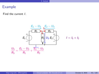 3. lecture


Example
Find the current I .



                     E1 − U3 '2 − U3
                           E I2
                                 E
                        R1 -  R2
                   
                   +         I1       
                                      +
               E1            R3 U3 E2    I = I1 + I2
                                    
                   −             c    −
                               ?I
        U3   E1 − U3 E2 − U3
           =         +
        R3      R1        R2




  Vesa Linja-aho (Metropolia)   Circuit analysis: DC Circuits (3 cr)   October 8, 2010   42 / 125
 