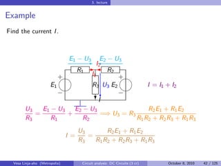 3. lecture


Example
Find the current I .



                     E1 − U3 '2 − U3
                           E I2
                                 E
                        R1 -  R2
                   
                   +         I1       
                                      +
               E1            R3 U3 E2           I = I1 + I2
                                    
                   −             c    −
                               ?I
        U3   E1 − U3 E2 − U3                    R2 E1 + R1 E2
           =         +           =⇒ U3 = R3
        R3      R1        R2                R1 R2 + R2 R3 + R1 R3
                                      U3       R2 E1 + R1 E2
                                I =      =
                                      R3   R1 R2 + R2 R3 + R1 R3


  Vesa Linja-aho (Metropolia)          Circuit analysis: DC Circuits (3 cr)   October 8, 2010   42 / 125
 