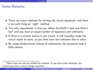 3. lecture


Some Remarks


     There are many methods for writing the circuit equations, and there
     is no such thing as ”right” method.
     The only requirement is that you follow Kirchhoﬀ’s laws and Ohm’s
     law1 and you have an equal number of equations and unknowns.
     If there is a current source in the circuit, it will (usually) make the
     circuit easier to solve, as you then have one unknown less to solve.
     By using conductances instead of resistances, the equations look a
     little cleaner.




  1
    Ohm’s law can only be utilized for resistors. If you have other elements, you
must know their current-voltage equation.
  Vesa Linja-aho (Metropolia)   Circuit analysis: DC Circuits (3 cr)   October 8, 2010   43 / 125
 