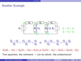 3. lecture


Another Example




                                -R1        -       R2         -        R5
                            + I1
                            
                                             I2                  I5         
                                                                            +
                       E1                 R3 U3              R4 U4 E2         I1 = I2 + I3
                                                                          
                            −                 c                  c          − I2 = I4 + I5
                                             I
                                            ?3                  I
                                                               ?4


          E1 − U3   U3 − U4 U3                              U3 − U4   U4 U4 − E2
                  =        +                           ja           =    +
             R1       R2     R3                               R2      R4   R5

G1 (E1 − U3 ) = G2 (U3 − U4 ) + G3 U3 ja G2 (U3 − U4 ) = G4 U4 + G5 (U4 − E2 )
Two equations, two unknowns → can be solved. Use conductances!

  Vesa Linja-aho (Metropolia)       Circuit analysis: DC Circuits (3 cr)         October 8, 2010   44 / 125
 