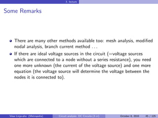 3. lecture


Some Remarks



    There are many other methods available too: mesh analysis, modiﬁed
    nodal analysis, branch current method . . .
    If there are ideal voltage sources in the circuit (=voltage sources
    which are connected to a node without a series resistance), you need
    one more unknown (the current of the voltage source) and one more
    equation (the voltage source will determine the voltage between the
    nodes it is connected to).




 Vesa Linja-aho (Metropolia)   Circuit analysis: DC Circuits (3 cr)   October 8, 2010   45 / 125
 