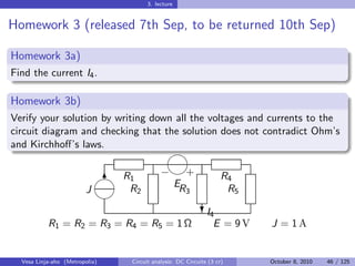3. lecture


Homework 3 (released 7th Sep, to be returned 10th Sep)

Homework 3a)
Find the current I4 .

Homework 3b)
Verify your solution by writing down all the voltages and currents to the
circuit diagram and checking that the solution does not contradict Ohm’s
and Kirchhoﬀ’s laws.
                                               

                                          − +
                              6 R1                                  R4
                                 R2          ER                      R5
                         J                            3
                             
                                                             I
                                                            ?4
           R1 = R2 = R3 = R4 = R5 = 1 Ω                          E = 9V   J = 1A


  Vesa Linja-aho (Metropolia)    Circuit analysis: DC Circuits (3 cr)     October 8, 2010   46 / 125
 