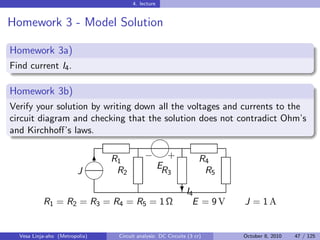 4. lecture


Homework 3 - Model Solution

Homework 3a)
Find current I4 .

Homework 3b)
Verify your solution by writing down all the voltages and currents to the
circuit diagram and checking that the solution does not contradict Ohm’s
and Kirchhoﬀ’s laws.
                                               

                                          − +
                              6 R1                                  R4
                                 R2          ER                      R5
                         J                            3
                             
                                                             I
                                                            ?4
           R1 = R2 = R3 = R4 = R5 = 1 Ω                          E = 9V   J = 1A


  Vesa Linja-aho (Metropolia)    Circuit analysis: DC Circuits (3 cr)     October 8, 2010   47 / 125
 