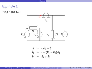 4. lecture


Example 1
Find I and U.                                  
                                         
                                       I3 − +
                                           E3


                          + I R1 +
                                                                    
                            ?
                                                                         6
                       E1      E2   R2                           U J
                                                                    
                          −       −                             c


                                J = UG2 + I3
                                I3 = I + (E1 − E2 )G1
                                U = E1 + E 3


  Vesa Linja-aho (Metropolia)    Circuit analysis: DC Circuits (3 cr)    October 8, 2010   49 / 125
 