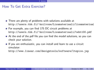 4. lecture


How To Get Extra Exercise?


     There are plenty of problems with solutions available at
     http://users.tkk.fi/~ksilvone/Lisamateriaali/
     lisamateriaali.htm
     For example, you can ﬁnd 175 DC circuit problems at http:
     //users.tkk.fi/~ksilvone/Lisamateriaali/teht100.pdf
     At the end of the pdf ﬁle you can ﬁnd the model solutions, so you can
     check your solution.
     If you are enthusiastic, you can install and learn to use a circuit
     simulator:
     http://www.linear.com/designtools/software/ltspice.jsp




  Vesa Linja-aho (Metropolia)   Circuit analysis: DC Circuits (3 cr)   October 8, 2010   51 / 125
 