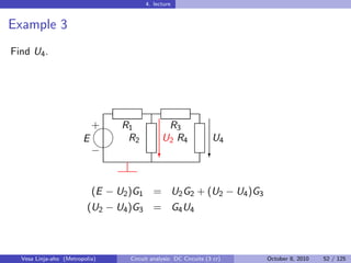 4. lecture


Example 3
Find U4 .




                            
                            + R1                R3
                        E      R2              U2 R4               U4
                            
                            −                 c                   c


                            (E − U2 )G1 = U2 G2 + (U2 − U4 )G3
                         (U2 − U4 )G3 = G4 U4



  Vesa Linja-aho (Metropolia)      Circuit analysis: DC Circuits (3 cr)   October 8, 2010   52 / 125
 