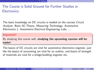 1. lecture


The Course is Solid Ground for Further Studies in
Electronics

The basic knowledge on DC circuits is needed on the courses Circuit
Analysis: Basic AC-Theory, Measuring Technology, Automotive
Electronics 1, Automotive Electrical Engineering Labs, . . .
Important!
By studying this course well, studying the upcoming courses will be
easier!
The basics of DC circuits are vital for automotive electronics engineer, just
like the basics of accounting are vital for an auditor, and basics of strength
of materials are vital for a bridge-building engineer etc.



  Vesa Linja-aho (Metropolia)   Circuit analysis: DC Circuits (3 cr)   October 8, 2010   7 / 125
 
