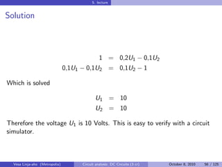 5. lecture


Solution



                                                1 = 0,2U1 − 0,1U2
                                0,1U1 − 0,1U2 = 0,1U2 − 1

Which is solved

                                             U1 = 10
                                             U2 = 10

Therefore the voltage U1 is 10 Volts. This is easy to verify with a circuit
simulator.



  Vesa Linja-aho (Metropolia)         Circuit analysis: DC Circuits (3 cr)   October 8, 2010   56 / 125
 