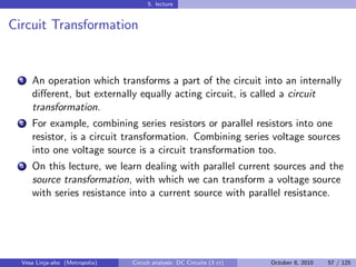 5. lecture


Circuit Transformation


  1   An operation which transforms a part of the circuit into an internally
      diﬀerent, but externally equally acting circuit, is called a circuit
      transformation.
  2   For example, combining series resistors or parallel resistors into one
      resistor, is a circuit transformation. Combining series voltage sources
      into one voltage source is a circuit transformation too.
  3   On this lecture, we learn dealing with parallel current sources and the
      source transformation, with which we can transform a voltage source
      with series resistance into a current source with parallel resistance.




  Vesa Linja-aho (Metropolia)   Circuit analysis: DC Circuits (3 cr)   October 8, 2010   57 / 125
 