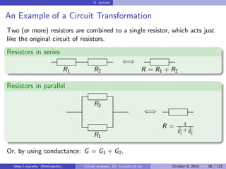 5. lecture


An Example of a Circuit Transformation
Two (or more) resistors are combined to a single resistor, which acts just
like the original circuit of resistors.
Resistors in series
                                                            ⇐⇒
                                R1         R2                           R = R1 + R2

Resistors in parallel

                                           R2
                                                                            ⇐⇒
                                                                                        1
                                                                                 R=    1
                                                                                         +R1
                                                                                      R1    2
                                           R1

Or, by using conductance: G = G1 + G2 .

  Vesa Linja-aho (Metropolia)        Circuit analysis: DC Circuits (3 cr)         October 8, 2010   58 / 125
 