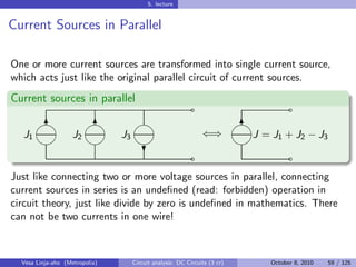 5. lecture


Current Sources in Parallel

One or more current sources are transformed into single current source,
which acts just like the original parallel circuit of current sources.
Current sources in parallel
                                                            ˜                          ˜
        
        6  6                                                              
                                                                             6
  J1                J2          J3                              ⇐⇒           J = J1 + J2 − J3
                                                                      
                                                            ˜                          ˜
                                      ?

Just like connecting two or more voltage sources in parallel, connecting
current sources in series is an undeﬁned (read: forbidden) operation in
circuit theory, just like divide by zero is undeﬁned in mathematics. There
can not be two currents in one wire!



  Vesa Linja-aho (Metropolia)        Circuit analysis: DC Circuits (3 cr)        October 8, 2010   59 / 125
 