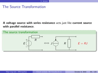 5. lecture


The Source Transformation



A voltage source with series resistance acts just like current source
with parallel resistance.
The source transformation
                                        ˜                                   ˜
                            
                            + R                        
                                                        6
                        E                   ⇐⇒ J                       R        E = RJ
                                                     
                            −
                                        ˜                                   ˜




  Vesa Linja-aho (Metropolia)   Circuit analysis: DC Circuits (3 cr)       October 8, 2010   60 / 125
 