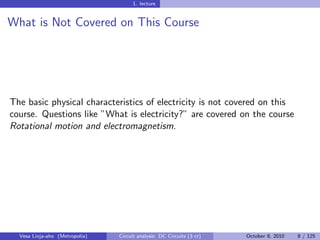 1. lecture


What is Not Covered on This Course




The basic physical characteristics of electricity is not covered on this
course. Questions like ”What is electricity?” are covered on the course
Rotational motion and electromagnetism.




  Vesa Linja-aho (Metropolia)   Circuit analysis: DC Circuits (3 cr)   October 8, 2010   8 / 125
 