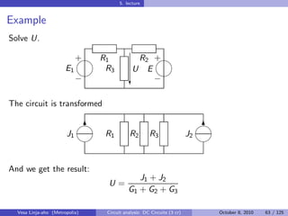 5. lecture


Example
Solve U.

                            
                            + R1             R2 +
                       E1      R3           U  E
                                               
                            −              c     −

The circuit is transformed

                            
                             6                                              
                                                                             6
                       J1       R1        R2        R3                 J2
                                                                          


And we get the result:
                                             J1 + J2
                                 U=
                                          G1 + G2 + G3

  Vesa Linja-aho (Metropolia)   Circuit analysis: DC Circuits (3 cr)         October 8, 2010   63 / 125
 