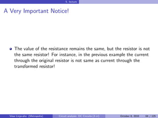 5. lecture


A Very Important Notice!




     The value of the resistance remains the same, but the resistor is not
     the same resistor! For instance, in the previous example the current
     through the original resistor is not same as current through the
     transformed resistor!




  Vesa Linja-aho (Metropolia)   Circuit analysis: DC Circuits (3 cr)   October 8, 2010   64 / 125
 