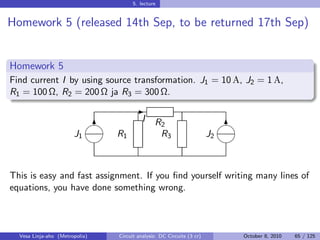 5. lecture


Homework 5 (released 14th Sep, to be returned 17th Sep)


Homework 5
Find current I by using source transformation. J1 = 10 A, J2 = 1 A,
R1 = 100 Ω, R2 = 200 Ω ja R3 = 300 Ω.
                                       -
                                        I    R2                           
                             6                                               6
                       J1       R1              R3                     J2
                                                                          



This is easy and fast assignment. If you ﬁnd yourself writing many lines of
equations, you have done something wrong.



  Vesa Linja-aho (Metropolia)   Circuit analysis: DC Circuits (3 cr)         October 8, 2010   65 / 125
 
