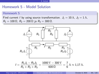6. lecture


Homework 5 - Model Solution
Homework 5
Find current I by using source transformation. J1 = 10 A, J2 = 1 A,
R1 = 100 Ω, R2 = 200 Ω ja R3 = 300 Ω.
                                       -
                                        I    R2                           
                             6                                               6
                       J1       R1              R3                     J2
                                                                          

                                       -
                            
                            + R1          I    R2                 R3 + 
                   R1 J1                                         R3 J2
                                                                     
                            −                                          −

                    R1 J1 − R3 J2   1000 V − 300 V  7
             I =                  =                = A ≈ 1,17 A.
                    R1 + R2 + R3         600 Ω      6
  Vesa Linja-aho (Metropolia)   Circuit analysis: DC Circuits (3 cr)         October 8, 2010   66 / 125
 