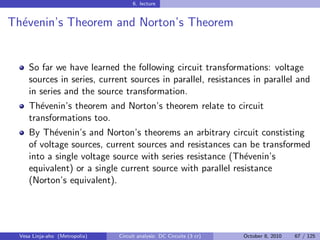 6. lecture


Th´venin’s Theorem and Norton’s Theorem
  e


     So far we have learned the following circuit transformations: voltage
     sources in series, current sources in parallel, resistances in parallel and
     in series and the source transformation.
     Th´venin’s theorem and Norton’s theorem relate to circuit
        e
     transformations too.
     By Th´venin’s and Norton’s theorems an arbitrary circuit constisting
            e
     of voltage sources, current sources and resistances can be transformed
     into a single voltage source with series resistance (Th´venin’s
                                                             e
     equivalent) or a single current source with parallel resistance
     (Norton’s equivalent).




  Vesa Linja-aho (Metropolia)   Circuit analysis: DC Circuits (3 cr)   October 8, 2010   67 / 125
 