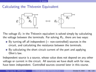 6. lecture


Calculating the Th´venin Equivalent
                  e
                                  ˜                                     ˜
                 
                 + R1                                           
                                                                + RT
               E    R2                        ⇐⇒           ET
                                                               
                 −                                              −
                                  ˜                                     ˜

The voltage ET in the Th´venin equivalent is solved simply by calculating
                         e
the voltage between the terminals. For solving RT , there are two ways:
     By turning oﬀ all independent (= non-controlled) sources in the
     circuit, and calculating the resistance between the terminals.
     By calculating the short circuit current of the port and applying
     Ohm’s law.
Independent source is a source, whose value does not depend on any other
voltage or current in the circuit. All sources we have dealt with for now,
have been independent. Controlled sources covered later in this course.
  Vesa Linja-aho (Metropolia)   Circuit analysis: DC Circuits (3 cr)   October 8, 2010   69 / 125
 