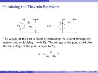 6. lecture


Calculating the Th´venin Equivalent
                  e


                                  ˜                                     ˜
                 
                 + R1                                           
                                                                + RT
               E    R2                        ⇐⇒           ET
                                                               
                 −                                              −
                                  ˜                                     ˜

The voltage at the port is found by calculating the current through the
resistors and multiplying it with R2 . The voltage at the port, called also
the idle voltage of the port, is equal to ET .
                                                E
                                  ET =               R2
                                             R1 + R2




  Vesa Linja-aho (Metropolia)   Circuit analysis: DC Circuits (3 cr)   October 8, 2010   70 / 125
 