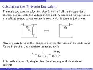 6. lecture


Calculating the Th´venin Equivalent
                  e
There are two ways to solve RT . Way 1: turn oﬀ all the (independent)
sources, and calculate the voltage at the port. A turned-oﬀ voltage source
is a voltage source, whose voltage is zero, which is same as just a wire:
                                        ˜                                          ˜
                                R1                                           RT
                                 R2                 ⇐⇒

                                        ˜                                          ˜

Now it is easy to solve the resistance between the nodes of the port: R1 ja
R2 are in parallel, and therefore the resistance is
                                               1       R1 R2
                                  RT =              =         .
                                            G1 + G2   R1 + R2
This method is usually simpler than the other way with short circuit
current!
  Vesa Linja-aho (Metropolia)         Circuit analysis: DC Circuits (3 cr)        October 8, 2010   71 / 125
 