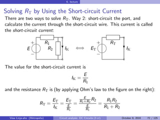 6. lecture


Solving RT by Using the Short-circuit Current
There are two ways to solve RT . Way 2: short-circuit the port, and
calculate the current through the short-circuit wire. This current is called
the short-circuit current:
                                    ˜                                               ˜
                 
                 + R1                                             
                                                                  + RT
               E    R2               I
                                    ?K          ⇐⇒           ET                      I
                                                                                    ?K
                                                                 
                 −                                                −
                                    ˜                                               ˜

The value for the short-circuit current is
                                                      E
                                              IK =
                                                      R1
and the resistance RT is (by applying Ohm’s law to the ﬁgure on the right):
                                                        E
                                ET   ET              R1 +R2 R2            R1 R2
                         RT =      = E =                  E
                                                                   =
                                IK   R                   R1
                                                                         R1 + R2
                                          1


  Vesa Linja-aho (Metropolia)     Circuit analysis: DC Circuits (3 cr)             October 8, 2010   72 / 125
 