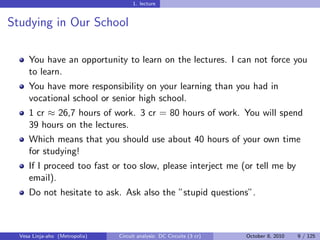 1. lecture


Studying in Our School

     You have an opportunity to learn on the lectures. I can not force you
     to learn.
     You have more responsibility on your learning than you had in
     vocational school or senior high school.
     1 cr ≈ 26,7 hours of work. 3 cr = 80 hours of work. You will spend
     39 hours on the lectures.
     Which means that you should use about 40 hours of your own time
     for studying!
     If I proceed too fast or too slow, please interject me (or tell me by
     email).
     Do not hesitate to ask. Ask also the ”stupid questions”.



  Vesa Linja-aho (Metropolia)   Circuit analysis: DC Circuits (3 cr)   October 8, 2010   9 / 125
 