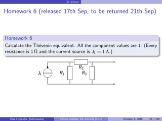 6. lecture


Homework 6 (released 17th Sep, to be returned 21th Sep)



Homework 6
Calculate the Th´venin equivalent. All the component values are 1. (Every
                  e
resistance is 1 Ω and the current source is J1 = 1 A.)
                                                                       ˜
                            
                             6                 R2
                       J1       R1              R3
                            
                                                                       ˜




  Vesa Linja-aho (Metropolia)   Circuit analysis: DC Circuits (3 cr)       October 8, 2010   76 / 125
 