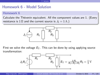 7. lecture


Homework 6 - Model Solution
Homework 6
Calculate the Th´venin equivalent. All the component values are 1. (Every
                  e
resistance is 1 Ω and the current source is J1 = 1 A.)
                                                                        ˜
                            
                             6                 R2
                       J1       R1              R3
                            
                                                                        ˜

First we solve the voltage ET . This can be done by using applying source
transformation:
                                                                        ˜
                            
                            + R1               R2
                                                                          J1 R1            1
                   J1 R1                        R3              ET =   R1 +R2 +R3 R3   =       V
                                                                                         3
                            −                                  c        ˜
  Vesa Linja-aho (Metropolia)   Circuit analysis: DC Circuits (3 cr)         October 8, 2010       77 / 125
 