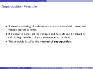 7. lecture


Superposition Principle




     A circuit consisting of resistances and constant-valued current and
     voltage sources is linear.
     If a circuit is linear, all the voltages and currents can be solved by
     calculating the eﬀect of each source one at the time.
     This principle is called the method of superposition.




  Vesa Linja-aho (Metropolia)   Circuit analysis: DC Circuits (3 cr)   October 8, 2010   80 / 125
 
