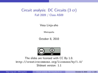 Circuit analysis: DC Circuits (3 cr)
                              Fall 2009 / Class AS09


                                   Vesa Linja-aho

                                         Metropolia


                                  October 8, 2010




                  The slides are licensed with CC By 1.0.
            http://creativecommons.org/licenses/by/1.0/
                            Slideset version: 1.1

Vesa Linja-aho (Metropolia)    Circuit analysis: DC Circuits (3 cr)   October 8, 2010   1 / 125
 