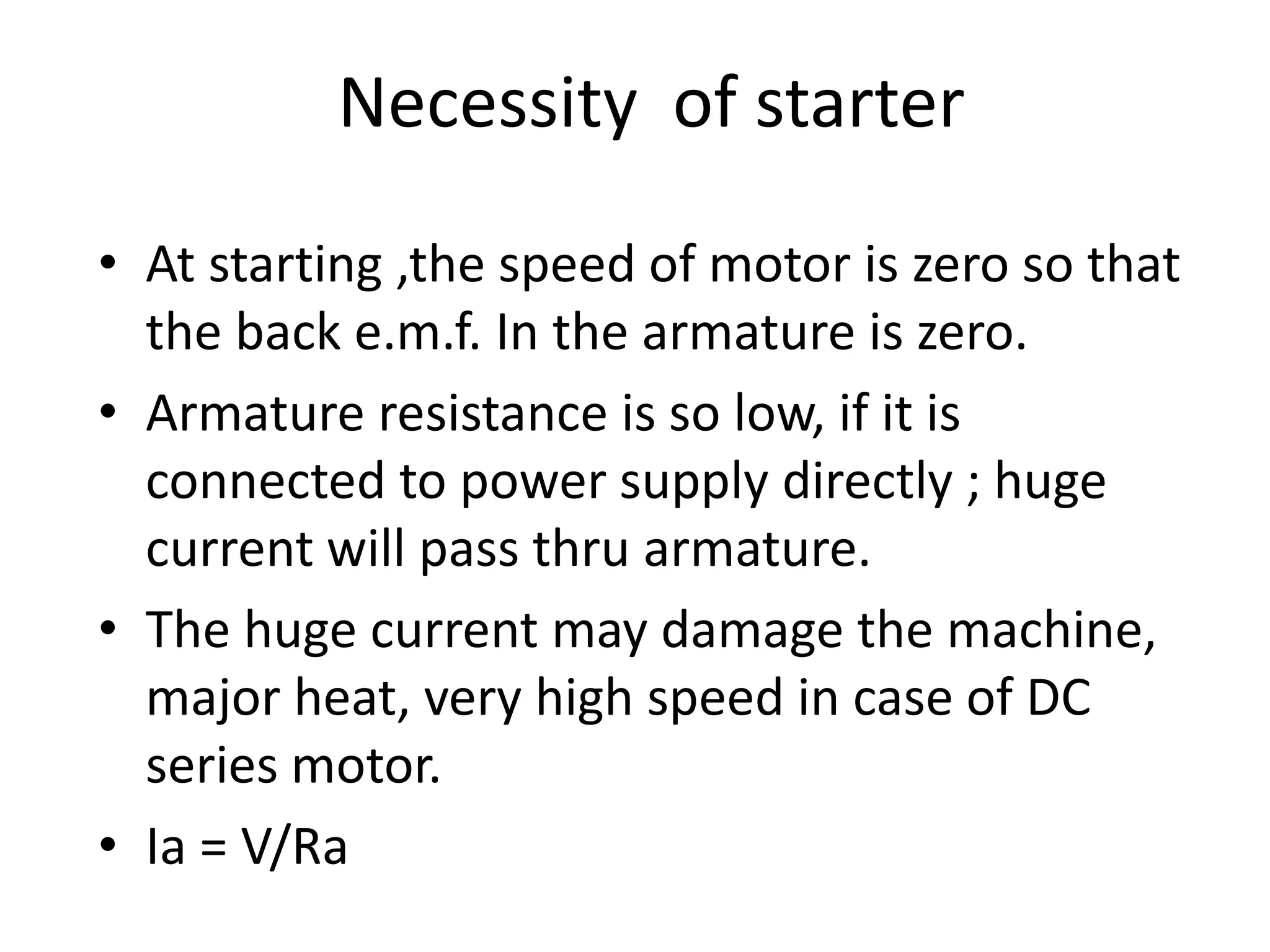 Necessity of starter
• At starting ,the speed of motor is zero so that
the back e.m.f. In the armature is zero.
• Armature resistance is so low, if it is
connected to power supply directly ; huge
current will pass thru armature.
• The huge current may damage the machine,
major heat, very high speed in case of DC
series motor.
• Ia = V/Ra