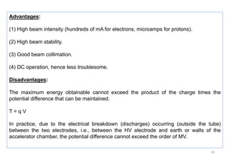 10
Advantages:
(1) High beam intensity (hundreds of mA for electrons, microamps for protons).
(2) High beam stability.
(3) Good beam collimation.
(4) DC operation, hence less troublesome.
Disadvantages:
The maximum energy obtainable cannot exceed the product of the charge times the
potential difference that can be maintained.
T = q V
In practice, due to the electrical breakdown (discharges) occurring (outside the tube)
between the two electrodes, i.e., between the HV electrode and earth or walls of the
accelerator chamber, the potential difference cannot exceed the order of MV.
 