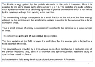 13
The kinetic energy gained by the particle depends on the path it traverses. Here it is
possible to find some closed paths along which  x E = 0. The particles are made to follow
such a path many times thus obtaining a process of gradual acceleration which is not limited
by the maximum voltage drop existing in the machine.
The accelerating voltage corresponds to a small fraction of the value of the final energy
attained by the particles and the accelerating voltage is applied to the same particle a large
number of times.
Thus a small amount of energy is successively supplied to the particles for a large number
of times.
This is known as principle of successive acceleration.
The time variation of the field removes the restriction that the energy gain is limited by a
fixed potential difference.
The acceleration is provided by a time-varying electric field localized at a particular point of
the particle trajectory, .e.g., dees in a cyclotron and synchrocyclotron, resonant cavity in
synchrotron, microtron, linacs.
Make an electric field along the direction of particle motion with RF cavities.
 