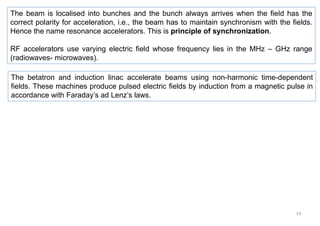 14
The beam is localised into bunches and the bunch always arrives when the field has the
correct polarity for acceleration, i.e., the beam has to maintain synchronism with the fields.
Hence the name resonance accelerators. This is principle of synchronization.
RF accelerators use varying electric field whose frequency lies in the MHz – GHz range
(radiowaves- microwaves).
The betatron and induction linac accelerate beams using non-harmonic time-dependent
fields. These machines produce pulsed electric fields by induction from a magnetic pulse in
accordance with Faraday’s ad Lenz’s laws.
 