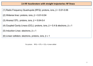 16
(1) Radio Frequency Quadrupole (RFQ): protons, ions,  = 0.01-0.06
(2) Wideroe linac: protons, ions,  = 0.01-0.04
(3) Alvarez/ DTL: protons, ions,  = 0.04-0.4
(4) Coupled Cavity Linacs (CCL): protons, ions,  > 0.4 & electrons,   1
(5) Induction Linac: electrons,   1
(6) Linear colliders: electrons, protons, ions,   1
2.4 RF Accelerators with straight trajectories: RF linacs
For protons RFQ --> DTL--> CCL-->Linear collider
 