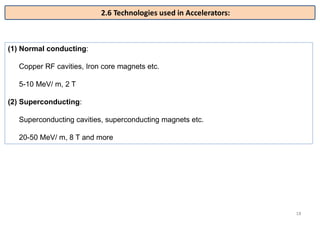 18
(1) Normal conducting:
Copper RF cavities, Iron core magnets etc.
5-10 MeV/ m, 2 T
(2) Superconducting:
Superconducting cavities, superconducting magnets etc.
20-50 MeV/ m, 8 T and more
2.6 Technologies used in Accelerators:
 
