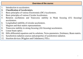 2
1. Introduction to accelerators.
2. Classification of Accelerators.
3. Basic principles of various Electrostatic (DC) Accelerators.
4. Basic principles of various Circular Accelerators.
5. Betatron oscillations and Transverse stability in Weak focusing (CG focusing)
accelerators.
6. Longitudinal stabililty of circular accelerators.
7. Magnets and their matrix representations.
8. Transverse stability in strong focusing (AG focusing) accelerators.
9. Linear beam optics.
10. Hills differential equations and its solutions, Twiss parameters, Emittance, Beam matrix.
11. Synchrotron radiation sources and properties of synchrotron radiation.
12. Insertion devices (Wigglers and Undulators), FELs.
Overview of the course:
 
