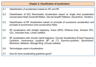 2.1 Classification of accelerators based on DC and RF.
2.2 Classification of DC/ Electrostatic Accelerators based on single shot acceleration
(conservative field) (Cockroft-Walton, Van-de-Graaff/ Pelletron, Dynamitron, Tandem).
2.3 Classification of RF Accelerators based on principle of successive acceleration and
principle of synchronism (non-conservative field).
2.4 RF accelerators with straight trajectory- linacs (RFQ, Wideroe linac, Alvarez/ DTL,
CCL, Induction linac, Linear collider).
2.5 RF accelerators with circular/ spiral trajectory- Circular Accelerators [Fixed Frequency
Cyclotron, Isochronous cyclotron (B as r), Synchro-cyclotron, Synchrotron,
Mictrotron, Betatron, Storage Ring, Circular collider].
2.6 Technologies used in Accelerators.
2.7 How far have accelerating gradients gone?
5
Chapter 2. Classification of accelerators:
 